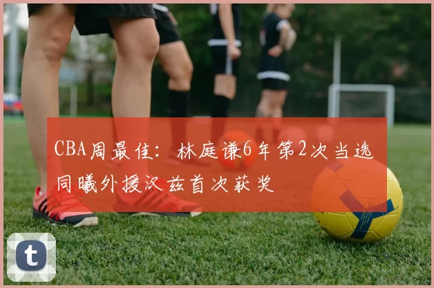 CBA周最佳：林庭谦6年第2次当选 同曦外援汉兹首次获奖
